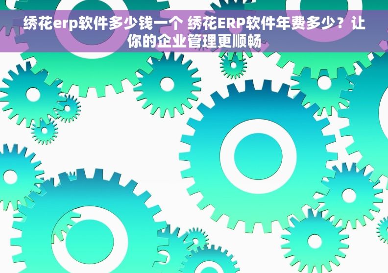 绣花erp软件多少钱一个 绣花ERP软件年费多少？让你的企业管理更顺畅