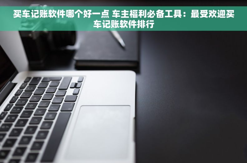 买车记账软件哪个好一点 车主福利必备工具：最受欢迎买车记账软件排行