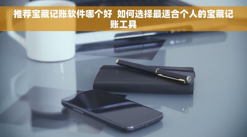 推荐宝藏记账软件哪个好  如何选择最适合个人的宝藏记账工具