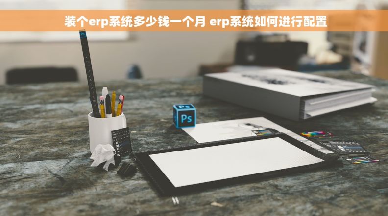  装个erp系统多少钱一个月 erp系统如何进行配置