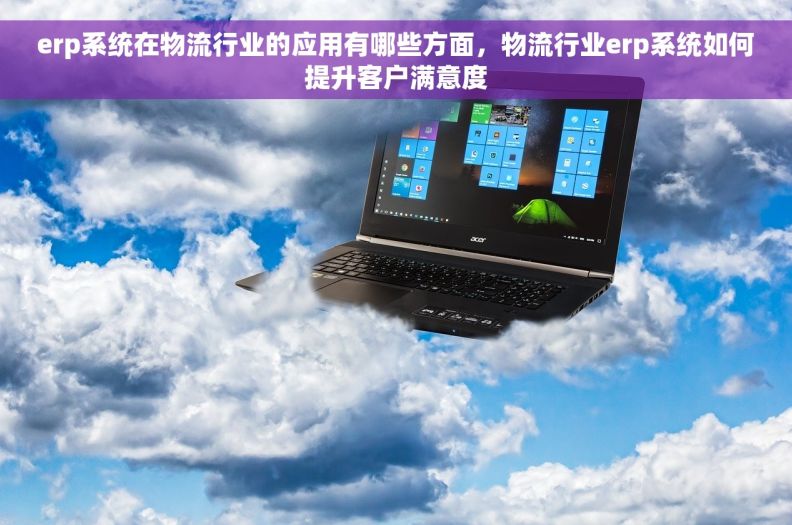 	erp系统在物流行业的应用有哪些方面，物流行业erp系统如何提升客户满意度