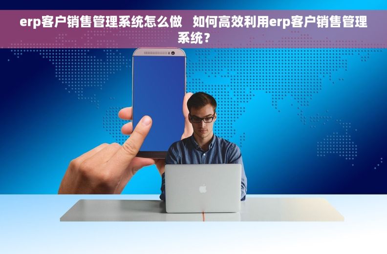 erp客户销售管理系统怎么做   如何高效利用erp客户销售管理系统？