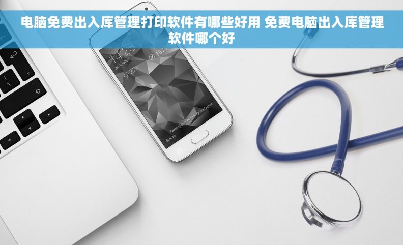 电脑免费出入库管理打印软件有哪些好用 免费电脑出入库管理软件哪个好