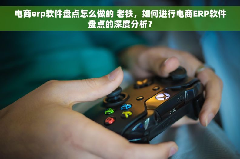 电商erp软件盘点怎么做的 老铁，如何进行电商ERP软件盘点的深度分析？
