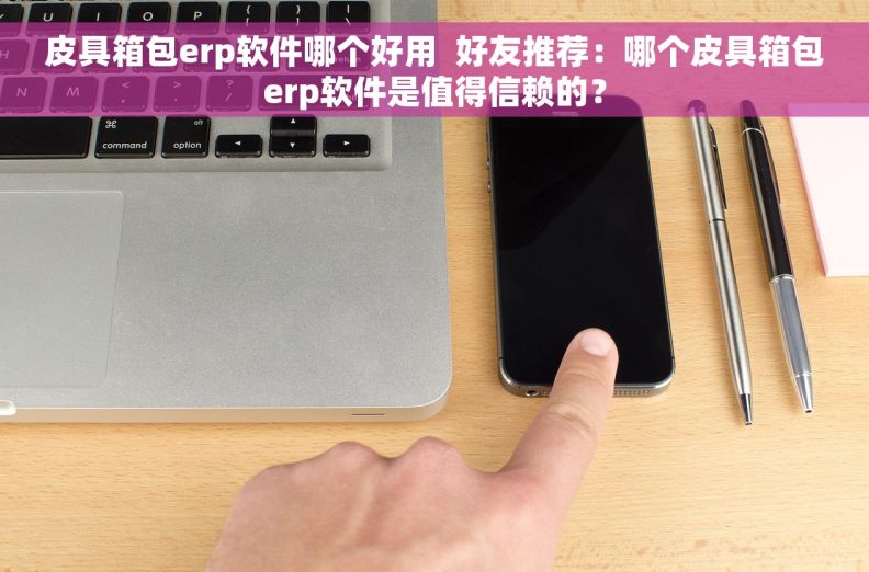皮具箱包erp软件哪个好用  好友推荐：哪个皮具箱包erp软件是值得信赖的？