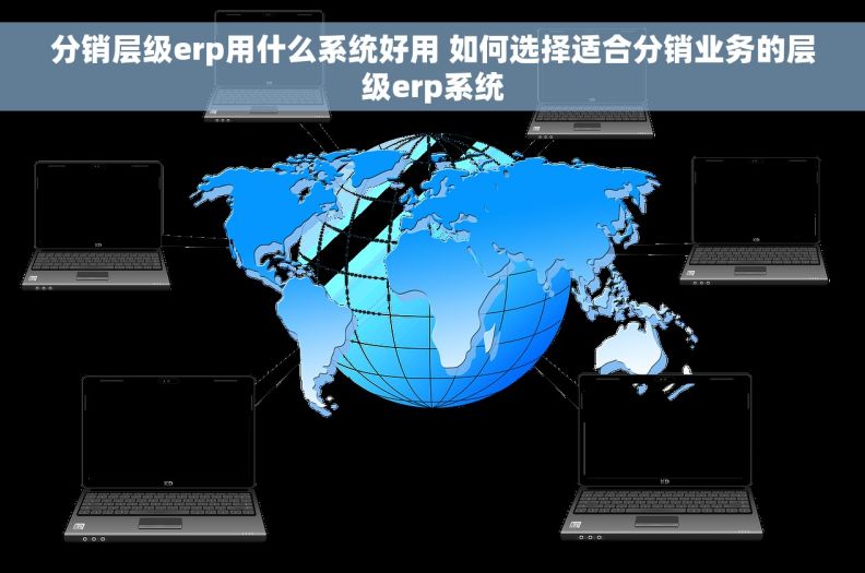 分销层级erp用什么系统好用 如何选择适合分销业务的层级erp系统