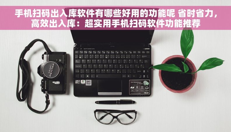 手机扫码出入库软件有哪些好用的功能呢 省时省力，高效出入库：超实用手机扫码软件功能推荐