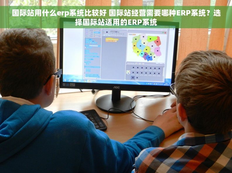 国际站用什么erp系统比较好 国际站经营需要哪种ERP系统？选择国际站适用的ERP系统