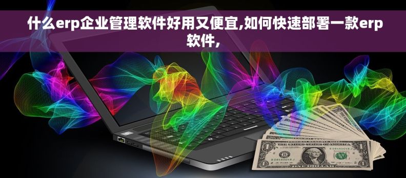  什么erp企业管理软件好用又便宜,如何快速部署一款erp软件,