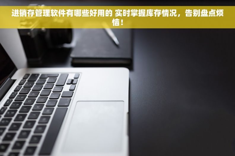 进销存管理软件有哪些好用的 实时掌握库存情况，告别盘点烦恼！