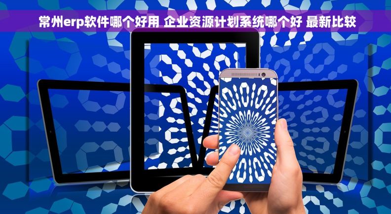  常州erp软件哪个好用 企业资源计划系统哪个好 最新比较