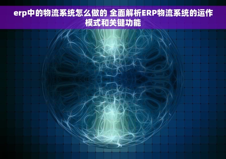 erp中的物流系统怎么做的 全面解析ERP物流系统的运作模式和关键功能