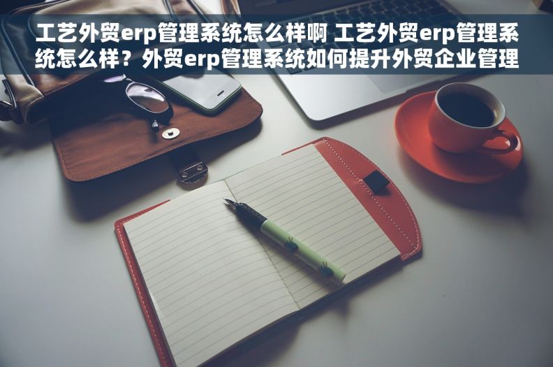工艺外贸erp管理系统怎么样啊 工艺外贸erp管理系统怎么样？外贸erp管理系统如何提升外贸企业管理水平