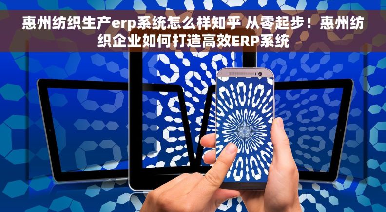惠州纺织生产erp系统怎么样知乎 从零起步！惠州纺织企业如何打造高效ERP系统