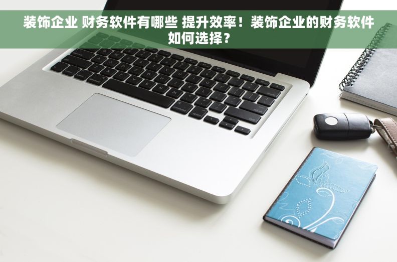 装饰企业 财务软件有哪些 提升效率！装饰企业的财务软件如何选择？