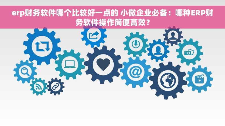 erp财务软件哪个比较好一点的 小微企业必备：哪种ERP财务软件操作简便高效？