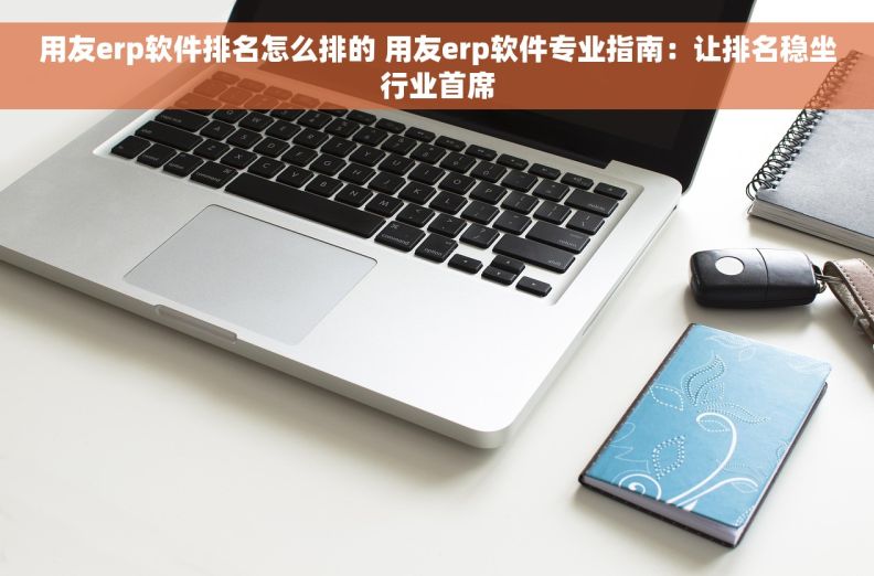 用友erp软件排名怎么排的 用友erp软件专业指南：让排名稳坐行业首席