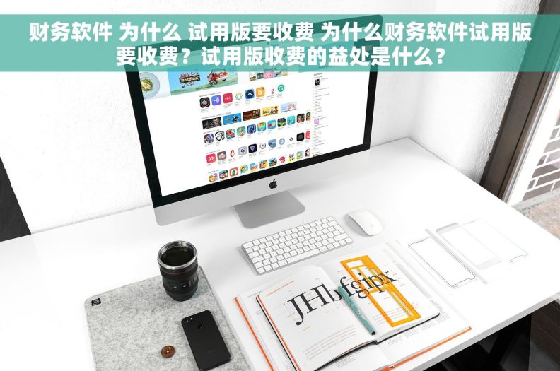 财务软件 为什么 试用版要收费 为什么财务软件试用版要收费？试用版收费的益处是什么？