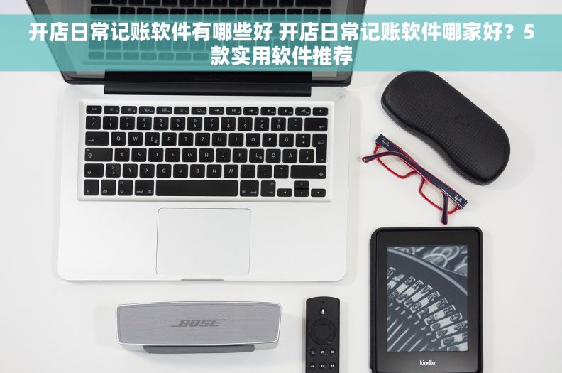 开店日常记账软件有哪些好 开店日常记账软件哪家好？5款实用软件推荐