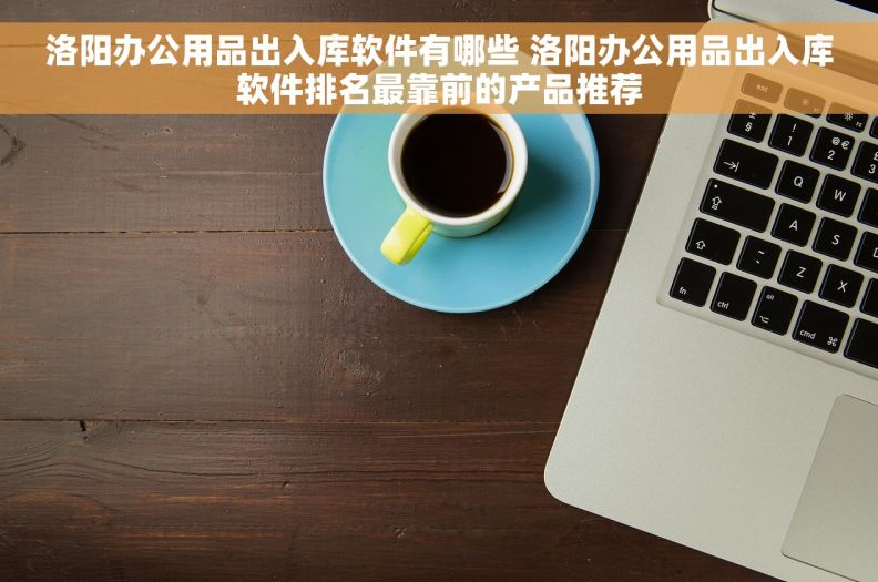 洛阳办公用品出入库软件有哪些 洛阳办公用品出入库软件排名最靠前的产品推荐