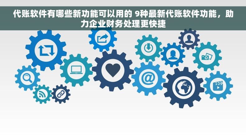 代账软件有哪些新功能可以用的 9种最新代账软件功能，助力企业财务处理更快捷
