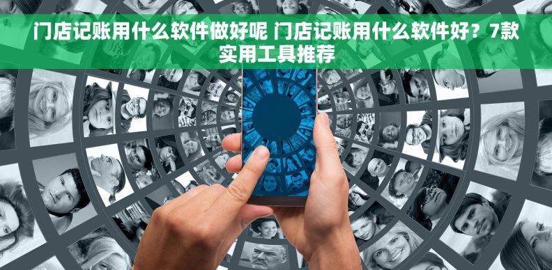 门店记账用什么软件做好呢 门店记账用什么软件好？7款实用工具推荐