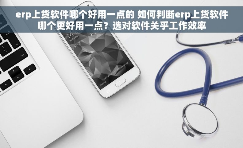 erp上货软件哪个好用一点的 如何判断erp上货软件哪个更好用一点？选对软件关乎工作效率