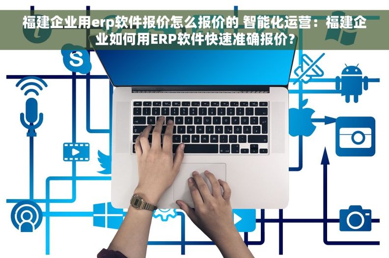 福建企业用erp软件报价怎么报价的 智能化运营：福建企业如何用ERP软件快速准确报价？