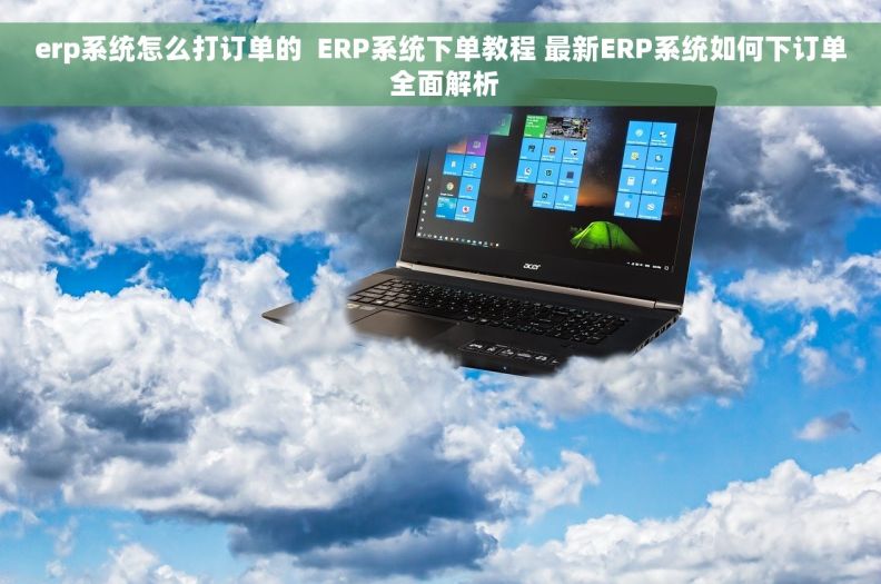 erp系统怎么打订单的  ERP系统下单教程 最新ERP系统如何下订单 全面解析