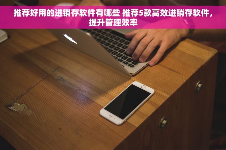 推荐好用的进销存软件有哪些 推荐5款高效进销存软件，提升管理效率