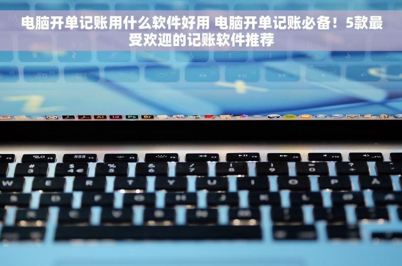 电脑开单记账用什么软件好用 电脑开单记账必备！5款最受欢迎的记账软件推荐