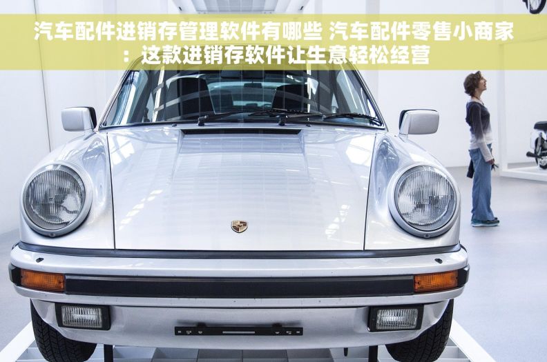 汽车配件进销存管理软件有哪些 汽车配件零售小商家：这款进销存软件让生意轻松经营
