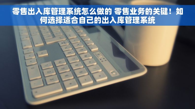 零售出入库管理系统怎么做的 零售业务的关键！如何选择适合自己的出入库管理系统