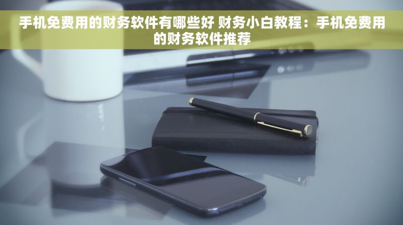 手机免费用的财务软件有哪些好 财务小白教程：手机免费用的财务软件推荐