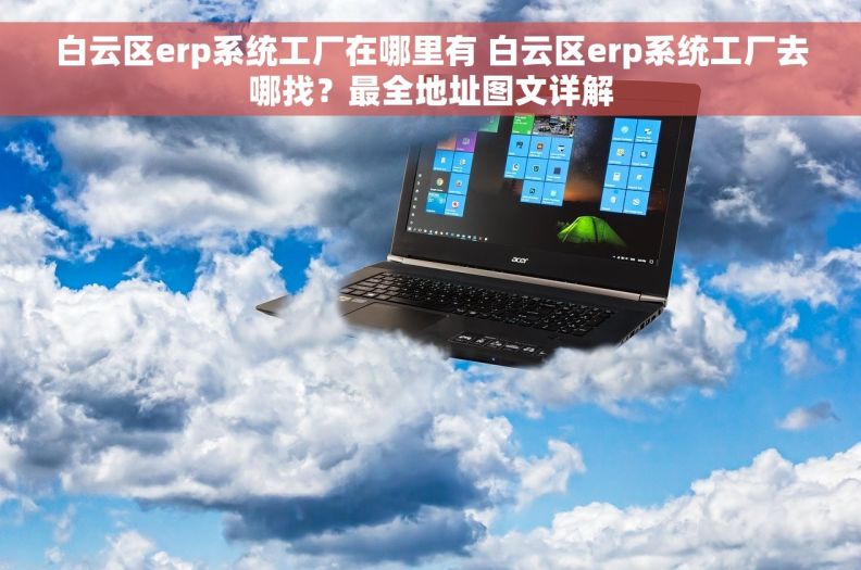 白云区erp系统工厂在哪里有 白云区erp系统工厂去哪找？最全地址图文详解