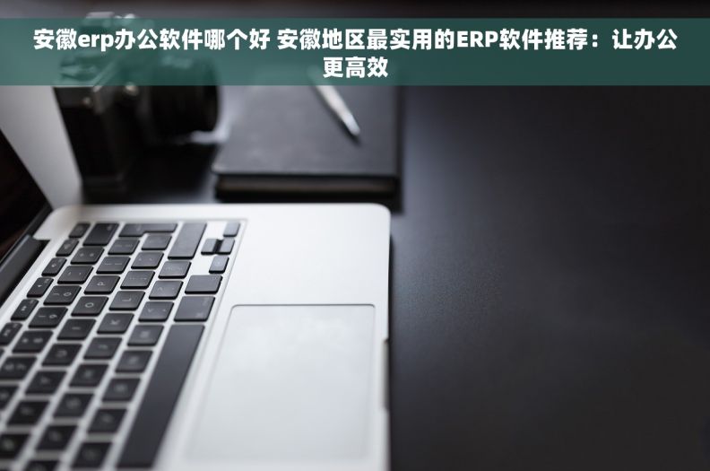 安徽erp办公软件哪个好 安徽地区最实用的ERP软件推荐：让办公更高效