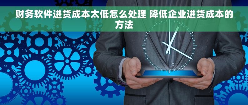 财务软件进货成本太低怎么处理 降低企业进货成本的方法