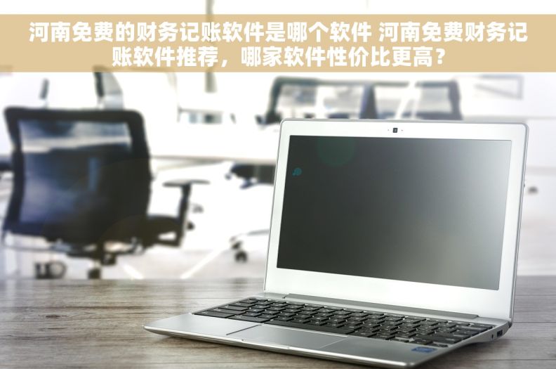 河南免费的财务记账软件是哪个软件 河南免费财务记账软件推荐，哪家软件性价比更高？