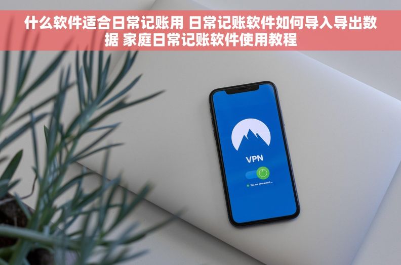 什么软件适合日常记账用 日常记账软件如何导入导出数据 家庭日常记账软件使用教程