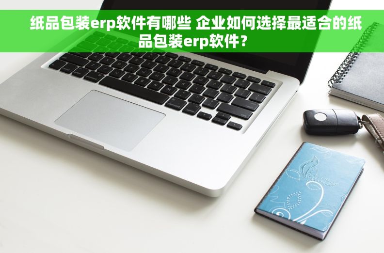  纸品包装erp软件有哪些 企业如何选择最适合的纸品包装erp软件？