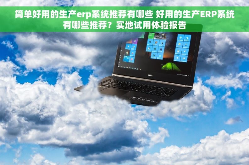 简单好用的生产erp系统推荐有哪些 好用的生产ERP系统有哪些推荐？实地试用体验报告
