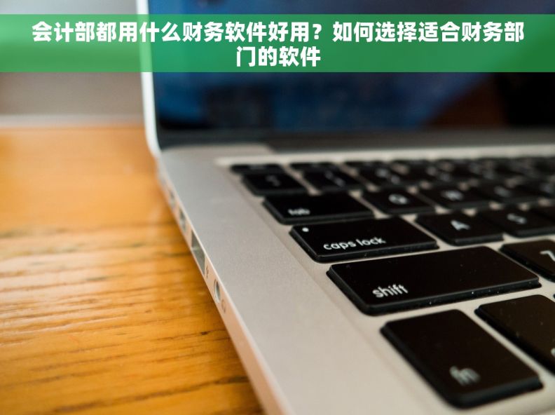 会计部都用什么财务软件好用？如何选择适合财务部门的软件