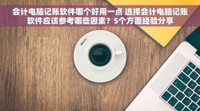 会计电脑记账软件哪个好用一点 选择会计电脑记账软件应该参考哪些因素？5个方面经验分享
