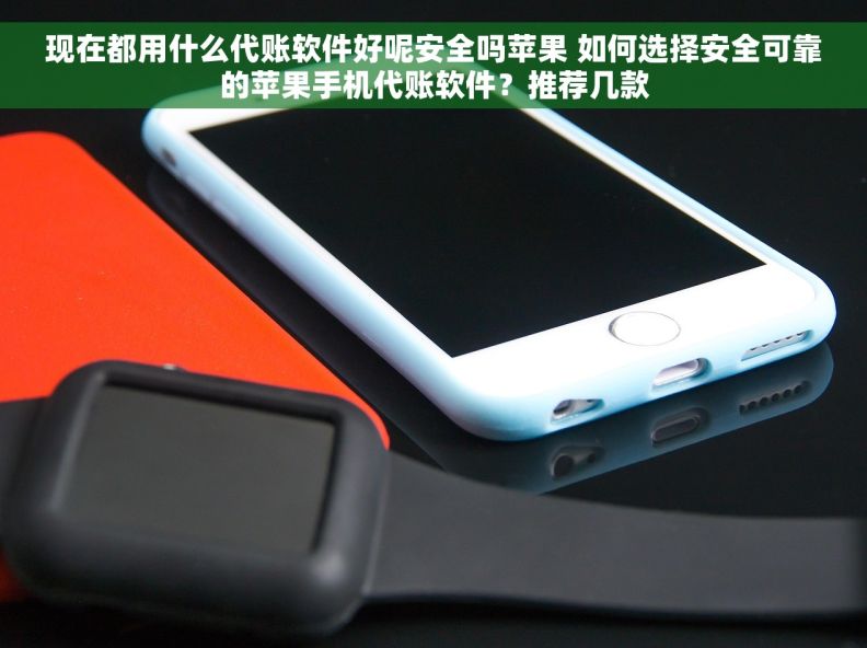现在都用什么代账软件好呢安全吗苹果 如何选择安全可靠的苹果手机代账软件？推荐几款