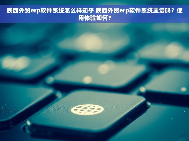 陕西外贸erp软件系统怎么样知乎 陕西外贸erp软件系统靠谱吗？使用体验如何？