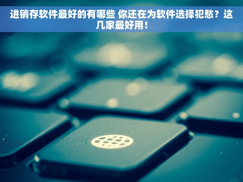 进销存软件最好的有哪些 你还在为软件选择犯愁？这几家最好用！