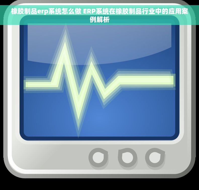 橡胶制品erp系统怎么做 ERP系统在橡胶制品行业中的应用案例解析