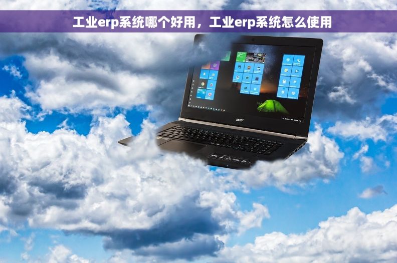   工业erp系统哪个好用，工业erp系统怎么使用