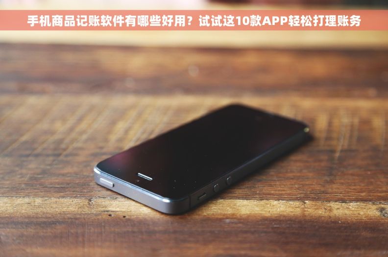 手机商品记账软件有哪些好用？试试这10款APP轻松打理账务