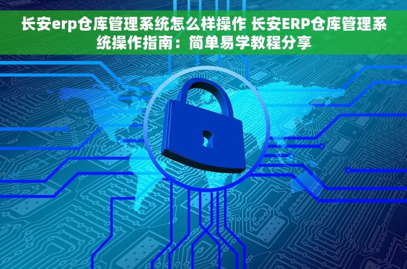 长安erp仓库管理系统怎么样操作 长安ERP仓库管理系统操作指南：简单易学教程分享